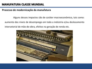 Processo de modernização da manufatura
Alguns desses impactos são de caráter macroeconômico, tais como:
aumento dos níveis de desemprego em toda a indústria e/ou deslocamento
intersetorial de mão-de-obra, efeitos na geração de renda etc.
MANUFATURA CLASSE MUNDIALMANUFATURA CLASSE MUNDIAL
 