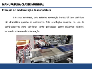 Em anos recentes, uma terceira revolução industrial tem ocorrido,
tão dramática quanto as anteriores. Esta revolução consiste no uso de
computadores para controlar tanto processos como sistemas inteiros,
incluindo sistemas de informação.
Processo de modernização da manufatura
MANUFATURA CLASSE MUNDIALMANUFATURA CLASSE MUNDIAL
 