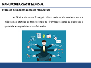 A fábrica de amanhã exigirá níveis maiores de conhecimento e
modos mais efetivos de transferência de informação acerca da qualidade e
quantidade de produtos manufaturados.
Processo de modernização da manufatura
MANUFATURA CLASSE MUNDIALMANUFATURA CLASSE MUNDIAL
 