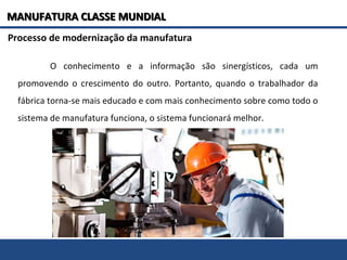 O conhecimento e a informação são sinergísticos, cada um
promovendo o crescimento do outro. Portanto, quando o trabalhador da
fábrica torna-se mais educado e com mais conhecimento sobre como todo o
sistema de manufatura funciona, o sistema funcionará melhor.
Processo de modernização da manufatura
MANUFATURA CLASSE MUNDIALMANUFATURA CLASSE MUNDIAL
 