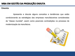 MBA EM GESTÃO DA PRODUÇÃO ENXUTAMBA EM GESTÃO DA PRODUÇÃO ENXUTA
Apresenta e discute alguns conceitos e tendências que estão
condicionando as estratégias das empresas manufatureiras consideradas
de "classe mundial", assim como possíveis contradições no processo de
modernização da manufatura.
Ementa
 