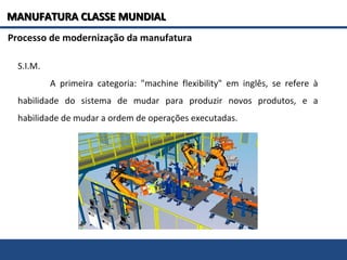 S.I.M.
A primeira categoria: "machine flexibility" em inglês, se refere à
habilidade do sistema de mudar para produzir novos produtos, e a
habilidade de mudar a ordem de operações executadas.
Processo de modernização da manufatura
MANUFATURA CLASSE MUNDIALMANUFATURA CLASSE MUNDIAL
 