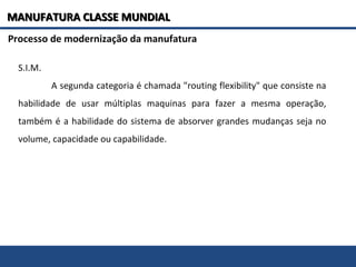 S.I.M.
A segunda categoria é chamada "routing flexibility" que consiste na
habilidade de usar múltiplas maquinas para fazer a mesma operação,
também é a habilidade do sistema de absorver grandes mudanças seja no
volume, capacidade ou capabilidade.
Processo de modernização da manufatura
MANUFATURA CLASSE MUNDIALMANUFATURA CLASSE MUNDIAL
 