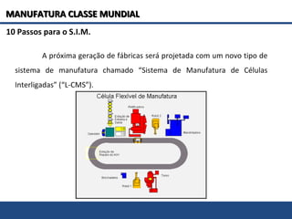 10 Passos para o S.I.M.
A próxima geração de fábricas será projetada com um novo tipo de
sistema de manufatura chamado “Sistema de Manufatura de Células
Interligadas” (“L-CMS”).
MANUFATURA CLASSE MUNDIALMANUFATURA CLASSE MUNDIAL
 
