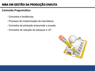 MBA EM GESTÃO DA PRODUÇÃO ENXUTAMBA EM GESTÃO DA PRODUÇÃO ENXUTA
- Conceitos e tendências.
- Processo de modernização da manufatura.
- Conceitos de produção empurrada x puxada.
- Conceitos de redução de estoques e JIT.
Conteúdo Programático
 