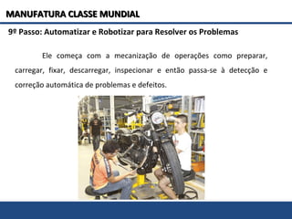 9º Passo: Automatizar e Robotizar para Resolver os Problemas
Ele começa com a mecanização de operações como preparar,
carregar, fixar, descarregar, inspecionar e então passa-se à detecção e
correção automática de problemas e defeitos.
MANUFATURA CLASSE MUNDIALMANUFATURA CLASSE MUNDIAL
 