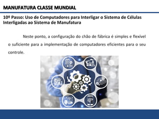 10º Passo: Uso de Computadores para Interligar o Sistema de Células
Interligadas ao Sistema de Manufatura
Neste ponto, a configuração do chão de fábrica é simples e flexível
o suficiente para a implementação de computadores eficientes para o seu
controle.
MANUFATURA CLASSE MUNDIALMANUFATURA CLASSE MUNDIAL
 