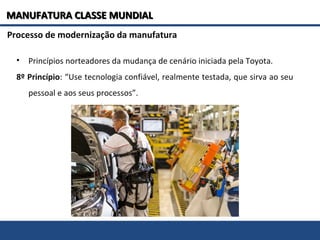 Processo de modernização da manufatura
• Princípios norteadores da mudança de cenário iniciada pela Toyota.
8º Princípio: “Use tecnologia confiável, realmente testada, que sirva ao seu
pessoal e aos seus processos”.
MANUFATURA CLASSE MUNDIALMANUFATURA CLASSE MUNDIAL
 