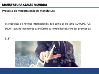 Processo de modernização da manufatura
“
os requisitos de normas internacionais, tais como os da série ISO 9000, “QS
9000’’ (para fornecedores da indústria automobilística) além dos prêmios da
(...)”
MANUFATURA CLASSE MUNDIALMANUFATURA CLASSE MUNDIAL
 
