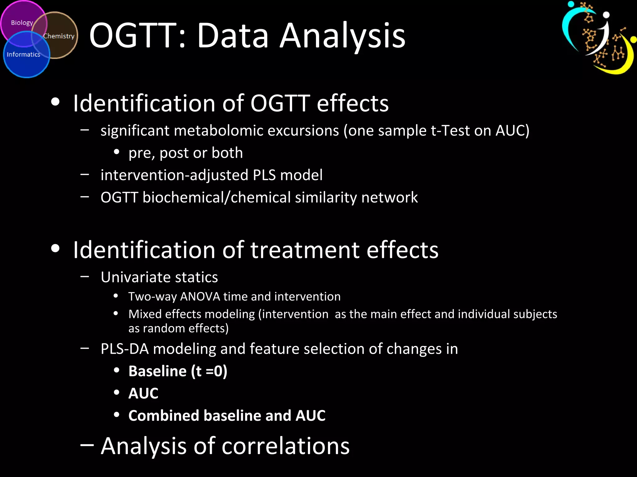 OGTT: Data Analysis
• Identification of OGTT effects
– significant metabolomic excursions (one sample t-Test on AUC)
• pre, post or both
– intervention-adjusted PLS model
– OGTT biochemical/chemical similarity network
• Identification of treatment effects
– Univariate statics
• Two-way ANOVA time and intervention
• Mixed effects modeling (intervention as the main effect and individual subjects
as random effects)
– PLS-DA modeling and feature selection of changes in
• Baseline (t =0)
• AUC
• Combined baseline and AUC
– Analysis of correlations
 