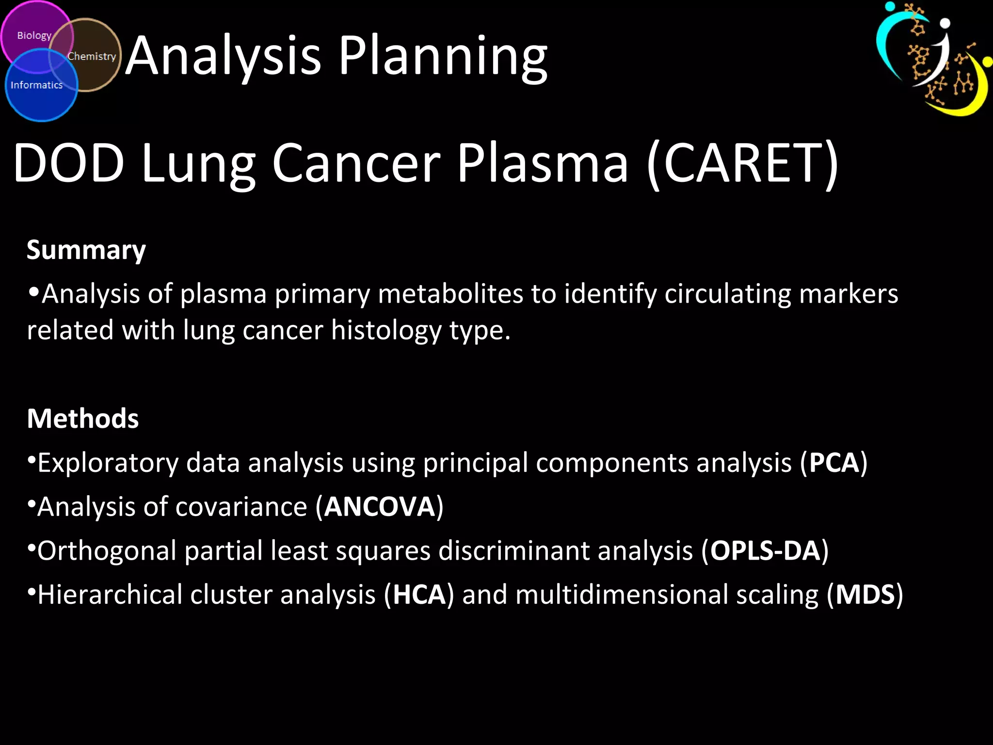 Analysis Planning
DOD Lung Cancer Plasma (CARET)
Summary
•Analysis of plasma primary metabolites to identify circulating markers
related with lung cancer histology type.
Methods
•Exploratory data analysis using principal components analysis (PCA)
•Analysis of covariance (ANCOVA)
•Orthogonal partial least squares discriminant analysis (OPLS-DA)
•Hierarchical cluster analysis (HCA) and multidimensional scaling (MDS)
 