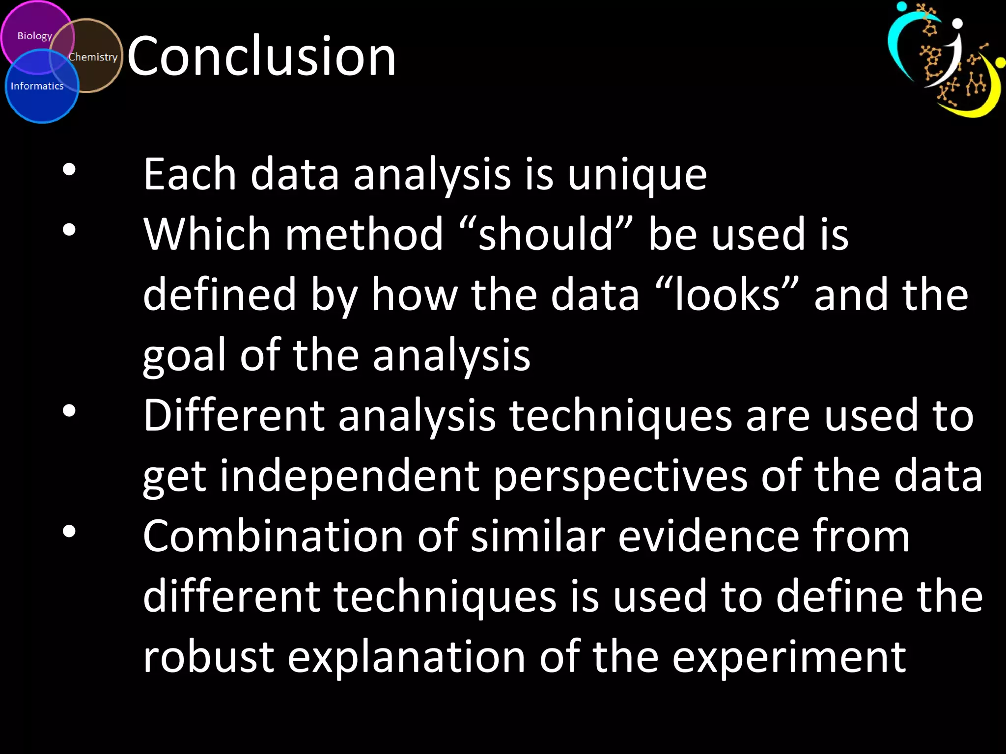 Conclusion
• Each data analysis is unique
• Which method “should” be used is
defined by how the data “looks” and the
goal of the analysis
• Different analysis techniques are used to
get independent perspectives of the data
• Combination of similar evidence from
different techniques is used to define the
robust explanation of the experiment
 