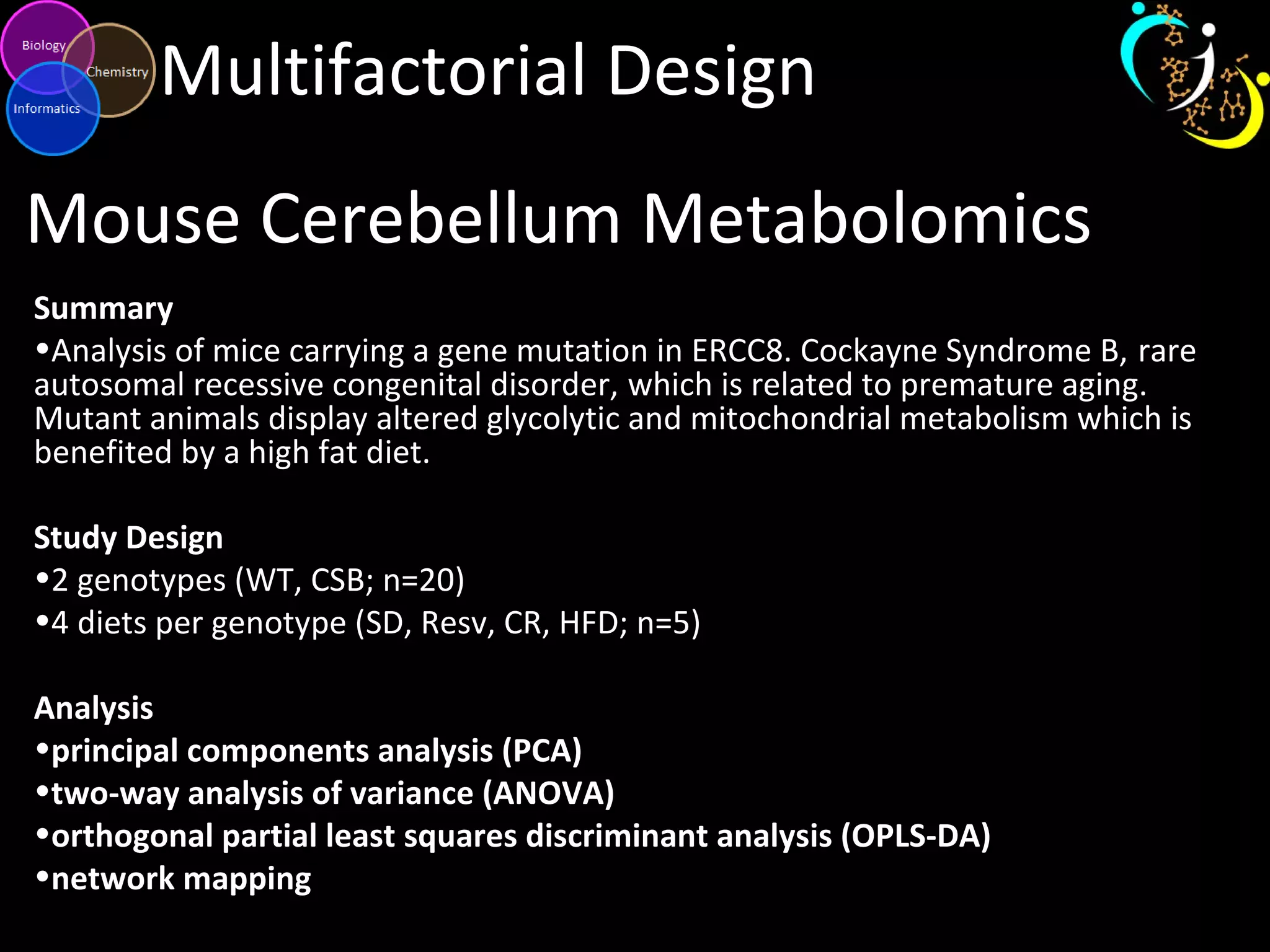 Multifactorial Design
Mouse Cerebellum Metabolomics
Summary
•Analysis of mice carrying a gene mutation in ERCC8. Cockayne Syndrome B, rare
autosomal recessive congenital disorder, which is related to premature aging.
Mutant animals display altered glycolytic and mitochondrial metabolism which is
benefited by a high fat diet.
Study Design
•2 genotypes (WT, CSB; n=20)
•4 diets per genotype (SD, Resv, CR, HFD; n=5)
Analysis
•principal components analysis (PCA)
•two-way analysis of variance (ANOVA)
•orthogonal partial least squares discriminant analysis (OPLS-DA)
•network mapping
 