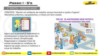@wcmdescomplicado diegomarinho https://wcmdescomplicado.com
wcmdescomplicado
CONCEITO: “Manter um ambiente de trabalho sempre favorável a saúde e higiene“.
Mantenha uniformes, equipamentos, e móveis em bom estado.
Agora que as pessoas já aprenderam e
reconheceram a importância dos três
primeiros sensos (Simplificação,
Organização e Limpeza) é hora de
manter excelentes as condições de
higiene nas áreas comuns e melhorar o
visual do trabalho.
TER OS 3S ANTERIORES BEM FEITOS E
CONTINUAR FAZENDO MELHOR.
4º SEIKETSU – SENSO DE SAÚDE
Instrutor: Diego Marinho
100
 