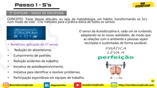 @wcmdescomplicado diegomarinho https://wcmdescomplicado.com
wcmdescomplicado
CONCEITO: “Fazer dessas atitudes, ou seja, da metodologia, um hábito, transformando os 5s's
num modo de vida". Crie métodos para a prática diária de todos os sensos.
O senso da Autodisciplina é, cada um se cuidando,
adaptando-se às novas realidades, de modo que
as relações com o ambiente e pessoas sejam
recicladas e sustentadas de forma saudável.
5º SHITSUKE – SENSO DE DISCIPLINA
• Benefícios aplicação do 5º senso:
• Redução do absenteísmo;
• Cumprimento de padrões;
• Redução acidentes de trabalho;
• Iniciativa de autodesenvolvimento;
• Iniciativa para identificar e resolver problemas;
• Participação espontânea em equipes de trabalho.
101
 