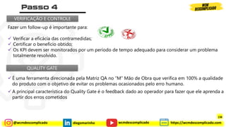 @wcmdescomplicado diegomarinho https://wcmdescomplicado.com
wcmdescomplicado
Fazer um follow-up é importante para:
✓ Verificar a eficácia das contramedidas;
✓ Certificar o benefício obtido;
✓ Os KPI devem ser monitorados por um período de tempo adequado para considerar um problema
totalmente resolvido.
VERIFICAÇÃO E CONTROLE
QUALITY GATE
✓ É uma ferramenta direcionada pela Matriz QA no “M” Mão de Obra que verifica em 100% a qualidade
do produto com o objetivo de evitar os problemas ocasionados pelo erro humano.
✓ A principal característica do Quality Gate é o feedback dado ao operador para fazer que ele aprenda a
partir dos erros cometidos
138
 