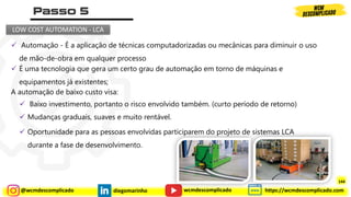 @wcmdescomplicado diegomarinho https://wcmdescomplicado.com
wcmdescomplicado
LOW COST AUTOMATION - LCA
✓ É uma tecnologia que gera um certo grau de automação em torno de máquinas e
equipamentos já existentes;
✓ Baixo investimento, portanto o risco envolvido também. (curto período de retorno)
✓ Oportunidade para as pessoas envolvidas participarem do projeto de sistemas LCA
durante a fase de desenvolvimento.
✓ Mudanças graduais, suaves e muito rentável.
✓ Automação - É a aplicação de técnicas computadorizadas ou mecânicas para diminuir o uso
de mão-de-obra em qualquer processo
A automação de baixo custo visa:
144
 