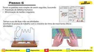 @wcmdescomplicado diegomarinho https://wcmdescomplicado.com
wcmdescomplicado
Tornar os padrões mais simples de serem seguidos, buscando:
• Prevenção de defeitos humanos
• Minimização de tarefas irregulares
Treinar o uso de duas mão nas atividades
Certificar os postos de trabalho com o checklist de ritmo de movimento (Micro
atividades)
147
 