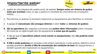 @wcmdescomplicado diegomarinho https://wcmdescomplicado.com
wcmdescomplicado
1. quebra de uma máquina não quebra assim, de repente. Sempre existe um sintoma da quebra
antes que aconteça o pior, ou seja, a quebra é o resultado do crescimento de um pequeno
defeito.
2. Para eliminar as quebras, é necessário inspecionar os equipamentos para identificar os sintomas.
3. A equipe de manutenção não consegue detectar e cobrir todos os sintomas de quebras.
4. São os operadores das máquinas e processos que podem obter informações sobre a situação
KO (ruim) de um determinado item do equipamento e evitar que ele quebre.
5. A não ser que os operadores saibam como manter os equipamentos, eles não poderão evitar
as quebras.
6. O AM é muito poderoso em situações onde existem operadores e onde quebras, defeitos e micro
paradas acontecem devido à falta de manutenção das condições de base dos equipamentos, e
também quando eles inspecionam os equipamentos.
152
 