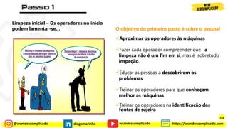 @wcmdescomplicado diegomarinho https://wcmdescomplicado.com
wcmdescomplicado
Limpeza inicial – Os operadores no início
podem lamentar-se…
✓Aproximar os operadores às máquinas
✓Fazer cada operador compreender que a
limpeza não é um fim em si, mas é sobretudo
inspeção.
✓Educar as pessoas a descobrirem os
problemas
✓Treinar os operadores para que conheçam
melhor as máquinas
✓Treinar os operadores na identificação das
fontes de sujeira
O objetivo do primeiro passo é sobre o pessoal
154
 