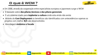 @wcmdescomplicado diegomarinho https://wcmdescomplicado.com
wcmdescomplicado
• Em 2006, através da cooperação entre especialistas europeus e japoneses surge o WCM
• É baseado sobre dez pilares técnicos e dez pilares gerenciais
• É um sistema criado para implantar a cultura onde esta ainda não existe
• Através do Cost Deployment os benefícios são identificados com antecedência e apenas os
projetos com melhor B/C são desenvolvidos
• Abordagem sistêmica e focada
16
 