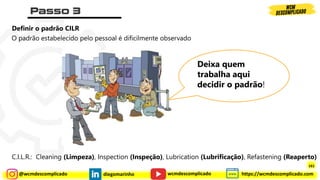 @wcmdescomplicado diegomarinho https://wcmdescomplicado.com
wcmdescomplicado
Definir o padrão CILR
O padrão estabelecido pelo pessoal é dificilmente observado
Deixa quem
trabalha aqui
decidir o padrão!
C.I.L.R.: Cleaning (Limpeza), Inspection (Inspeção), Lubrication (Lubrificação), Refastening (Reaperto)
161
 