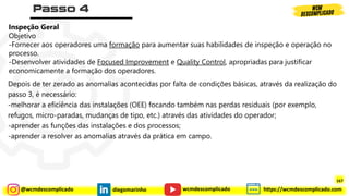 @wcmdescomplicado diegomarinho https://wcmdescomplicado.com
wcmdescomplicado
Inspeção Geral
Objetivo
-Fornecer aos operadores uma formação para aumentar suas habilidades de inspeção e operação no
processo.
-Desenvolver atividades de Focused Improvement e Quality Control, apropriadas para justificar
economicamente a formação dos operadores.
Depois de ter zerado as anomalias acontecidas por falta de condições básicas, através da realização do
passo 3, é necessário:
-melhorar a eficiência das instalações (OEE) focando também nas perdas residuais (por exemplo,
refugos, micro-paradas, mudanças de tipo, etc.) através das atividades do operador;
-aprender as funções das instalações e dos processos;
-aprender a resolver as anomalias através da prática em campo.
167
 