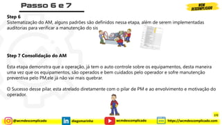 @wcmdescomplicado diegomarinho https://wcmdescomplicado.com
wcmdescomplicado
Step 6
Sistematização do AM, alguns padrões são definidos nessa etapa, além de serem implementadas
auditorias para verificar a manutenção do sistema
Step 7 Consolidação do AM
Esta etapa demonstra que a operação, já tem o auto controle sobre os equipamentos, desta maneira
uma vez que os equipamentos, são operados e bem cuidados pelo operador e sofre manutenção
preventiva pelo PM,ele já não vai mais quebrar.
O Sucesso desse pilar, esta atrelado diretamente com o pilar de PM e ao envolvimento e motivação do
operador.
172
 