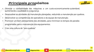 @wcmdescomplicado diegomarinho https://wcmdescomplicado.com
wcmdescomplicado
• Otimizar a confiabilidade das máquinas a um custo economicamente sustentável,
aumentando a qualidade e a segurança.
• Desenvolver as atividades de manutenção planejadas, reduzindo a manutenção por quebras.
• Desenvolver as competências de operadores e da equipe de manutenção.
• Promover um bom planejamento das atividades, para minimizar os tempos de paradas
programadas para a manutenção dos equipamentos.
• Criar uma cultura de “zero quebras”
175
 
