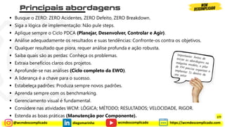 @wcmdescomplicado diegomarinho https://wcmdescomplicado.com
wcmdescomplicado
▪ Busque o ZERO: ZERO Acidentes, ZERO Defeito, ZERO Breakdown.
▪ Siga a lógica de implementação: Não pule steps.
▪ Aplique sempre o Ciclo PDCA (Planejar, Desenvolver, Controlar e Agir).
▪ Análise adequadamente os resultados e suas tendências: Confronte-os contra os objetivos.
▪ Qualquer resultado que piora, requer análise profunda e ação robusta.
▪ Saiba quais são as perdas: Conheça os problemas.
▪ Extraia benefícios claros dos projetos.
▪ Aprofunde-se nas análises (Ciclo completo da EWO).
▪ A liderança é a chave para o sucesso.
▪ Estabeleça padrões: Produza sempre novos padrões.
▪ Aprenda sempre com os benchmarking.
▪ Gerenciamento visual é fundamental.
▪ Considere nas atividades WCM: LÓGICA; MÉTODO; RESULTADOS; VELOCIDADE, RIGOR.
▪ Estenda as boas práticas (Manutenção por Componente). 177
 