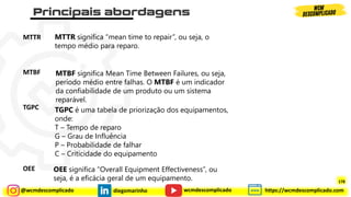 @wcmdescomplicado diegomarinho https://wcmdescomplicado.com
wcmdescomplicado
MTTR
MTBF
TGPC
OEE
MTBF significa Mean Time Between Failures, ou seja,
período médio entre falhas. O MTBF é um indicador
da confiabilidade de um produto ou um sistema
reparável.
MTTR significa “mean time to repair”, ou seja, o
tempo médio para reparo.
TGPC é uma tabela de priorização dos equipamentos,
onde:
T – Tempo de reparo
G – Grau de Influência
P – Probabilidade de falhar
C – Criticidade do equipamento
OEE significa “Overall Equipment Effectiveness”, ou
seja, é a eficácia geral de um equipamento. 178
 