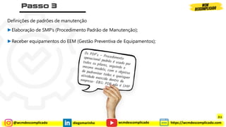 @wcmdescomplicado diegomarinho https://wcmdescomplicado.com
wcmdescomplicado
Definições de padrões de manutenção
►Elaboração de SMP’s (Procedimento Padrão de Manutenção);
►Receber equipamentos do EEM (Gestão Preventiva de Equipamentos);
211
 