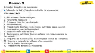 @wcmdescomplicado diegomarinho https://wcmdescomplicado.com
wcmdescomplicado
Definições de padrões de manutenção
►Elaboração de SMP’s (Procedimento Padrão de Manutenção);
ITENS CONTIDOS
1 - Procedimento de desmontagem;
2 - Ferramental necessário;
3 - Fotos e/ou desenhos para ilustração;.
4 - EPI’s necessários;
5 - Procedimento detalhado (como realizar a atividade passo-a-passo);
6 - Normas de segurança (Observações);
7 - Especialidade de mão-de-obra;
8 - Estabelecer se a atividade deve ser realizada com máquina parada ou
funcionando;
9 - Frequência de manutenção da atividade (Base: Manual do Fabricante);
10 - Informar o material a ser utilizado e/ou consumido;
11 - Procedimento de montagem;
12 - Procedimento de testes (se necessário).
213
 