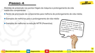 @wcmdescomplicado diegomarinho https://wcmdescomplicado.com
wcmdescomplicado
Medidas de prevenção nos pontos frágeis da máquina e prolongamento da vida
média dos componentes
►Pareto de priorização de componentes para melhoria de prolongamento de vida média;
►Exemplos de melhorias para o prolongamento de vida média;
►Exemplos de melhorias na redução MTTR (Preventiva);
216
 