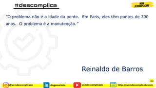 @wcmdescomplicado diegomarinho https://wcmdescomplicado.com
wcmdescomplicado
“O problema não é a idade da ponte. Em Paris, eles têm pontes de 300
anos. O problema é a manutenção.”
Reinaldo de Barros
224
 