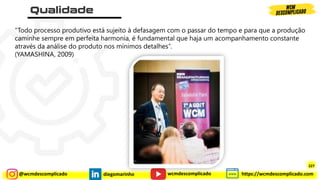 @wcmdescomplicado diegomarinho https://wcmdescomplicado.com
wcmdescomplicado
“Todo processo produtivo está sujeito à defasagem com o passar do tempo e para que a produção
caminhe sempre em perfeita harmonia, é fundamental que haja um acompanhamento constante
através da análise do produto nos mínimos detalhes”.
(YAMASHINA, 2009)
227
 