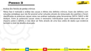 @wcmdescomplicado diegomarinho https://wcmdescomplicado.com
wcmdescomplicado
Análise dos fatores de perdas crônicas
Nessa fase é realizada a análise das causas e efeitos dos defeitos crônicos. Esses são defeitos com
soluções complexas que não foi possível achar soluções através da restauração dos padrões e foram
identificadas as potenciais causas raízes nas análises realizadas pelas ferramentas 5W1H; 5WHY e 4M
Analysis. Entre as potenciais causas raízes é necessário individualizar quais efetivamente têm um
impacto sobre o defeito, e isso deve ser feito através de uma boa coleta de dados que evidencie
também o nível de detalhe alcançado.
242
 