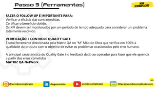 @wcmdescomplicado diegomarinho https://wcmdescomplicado.com
wcmdescomplicado
FAZER O FOLLOW UP É IMPORTANTE PARA:
Verificar a eficácia das contramedidas;
Certificar o benefício obtido;
Os KPI devem ser monitorados por um período de tempo adequado para considerar um problema
totalmente resolvido.
VERIFICAÇÃO E CONTROLE QUALITY GATE
É uma ferramenta direcionada pela Matriz QA no “M” Mão de Obra que verifica em 100% a
qualidade do produto com o objetivo de evitar os problemas ocasionados pelo erro humano.
A principal característica do Quality Gate é o feedback dado ao operador para fazer que ele aprenda
a partir dos erros cometidos
MATRIZ QA NetWork.
243
 