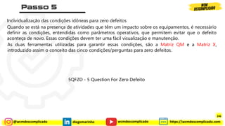 @wcmdescomplicado diegomarinho https://wcmdescomplicado.com
wcmdescomplicado
Individualização das condições idôneas para zero defeitos
Quando se está na presença de atividades que têm um impacto sobre os equipamentos, é necessário
definir as condições, entendidas como parâmetros operativos, que permitem evitar que o defeito
aconteça de novo. Essas condições devem ter uma fácil visualização e manutenção.
As duas ferramentas utilizadas para garantir essas condições, são a Matriz QM e a Matriz X,
introduzido assim o conceito das cinco condições/perguntas para zero defeitos.
5QFZD - 5 Question For Zero Defeito
246
 