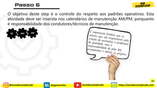 @wcmdescomplicado diegomarinho https://wcmdescomplicado.com
wcmdescomplicado
O objetivo deste step é o controle do respeito aos padrões operativos. Esta
atividade deve ser inserida nos calendários de manutenção AM/PM, porquanto
é responsabilidade dos condutores/técnicos de manutenção.
QC WO PM
247
 