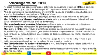 @wcmdescomplicado diegomarinho https://wcmdescomplicado.com
wcmdescomplicado
No Brasil, é comum que os profissionais dos setores de estocagem se refiram ao FIFO com as iniciais
PEPS de “Primeiro que Entra é o Primeiro que Sai”, o que facilita a memorização do conceito.
Além da sua vantagem essencial de evitar o vencimento e perda de produtos semi acabados e/ou
acabados dentro do estoque, o sistema FIFO proporciona:
Mais rapidez: ele facilita a localização, separação, saídas e entradas de materiais do armazém;
Mais facilidade para lidar com produtos perecíveis: evita que mercadorias com datas de validade
curtas se deteriorem por conta de erros de distribuição;
Mais organização para empresas de logística: o sistema pode ser empregado na realização de
inventário, transporte e estocagem de qualquer tipo de produto;
Mais lucro: o FIFO permite reduzir o tamanho do estoque e assim diminuir os custos estruturais, uma
vez que cada produto comercializado gera automaticamente um pedido de reposição e mantém um
fluxo constante de mercadorias sem a necessidade de depósitos colossais e de muitos equipamentos
de apoio;
Mais facilidade para precificar: o sistema informa o preço de custo real de cada produto, o que
facilita aumentar ou diminuir os preços na hora da venda e evitar prejuízos;
Mais compatibilidade na avaliação do estoque: o FIFO é usado pela Receita Federal para avaliar o
armazém das empresas e calcular os tributos;
Mais controle: a baixa nos produtos que entram e saem do estoque obedece uma fila lógica e é dada
de forma sistemática 254
 
