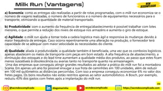 @wcmdescomplicado diegomarinho https://wcmdescomplicado.com
wcmdescomplicado
a) Economia: como as entregas são realizadas a partir de rotas programadas, com o milk run economiza-se o
número de viagens realizadas, o número de funcionários e o número de equipamentos necessários para o
transporte, otimizando a quantidade de material transportado.
b) Produtividade: com o aumento da frequência de entrega/abastecimento é possível trabalhar com lotes
menores, o que permite a redução dos níveis de estoque nos armazéns e aumenta o giro de estoque.
c) Agilidade: o milk run ajuda a tornar toda a cadeia logística mais ágil e responsiva às mudanças devido à
maior frequência de entregas. Caso ocorra repentinamente uma alteração na produção, o fornecedor terá
capacidade de se adequar com maior velocidade às necessidades do cliente.
d) Qualidade: aliada à produtividade, a qualidade também é beneficiada, uma vez que os comboios logísticos
apenas abastecem os meios de transporte com peças em bom estado. A alta frequência de abastecimento, a
diminuição dos estoques e do lead time aumentam a qualidade média dos produtos, ao passo que estes ficam
menos suscetíveis à obsolescência ou avarias tanto no transporte quanto na armazenagem.
Uma das empresas que conseguiu atingir grandes resultados ao adotar a prática do milk run foi a montadora
Scania. Em apenas um ano foi possível enxugar a sua frota de caminhões em 100 unidades, além de reduzir
em 100 mil quilômetros as distâncias percorridas. Com isso a empresa conseguiu economizar 6% no valor dos
fretes pagos. Os bons resultados não estão restritos apenas ao setor automobilístico. A Bosch, por exemplo,
reduziu 43% dos gastos com fretes após a implantação do milk run.
258
 
