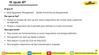 @wcmdescomplicado diegomarinho https://wcmdescomplicado.com
wcmdescomplicado
O que é?
▪ Early Equipment Management - Gestão Preventiva do Equipamento
Por que se faz?
▪ Porque os tempos de start-up dos novos maquinários são muitas vezes superiores
ao esperado
▪ Porque o maquinário não é pensado para otimizar os custos recorrentes
Para que serve?
▪ Para manter em funcionamento os novos maquinários nos tempos definidos
▪ Para garantir um start-up rápido e estável
▪ Para reduzir o Custo do Ciclo de Vida (LCC)
▪ Para projetar maquinários de fácil manutenção e inspeção
294
 