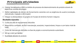 @wcmdescomplicado diegomarinho https://wcmdescomplicado.com
wcmdescomplicado
▪ Colocar formalmente o EEM no âmbito do processo de desenvolvimento do produto através de
específicas revisões de projeto
▪ Definir capitulados de oferta e de fornecimento coerentes com as exigências do usuário (condução,
manutenção, inspeção e eliminação)
▪ Integrar os fornecedores no projeto em função do binômio homem-máquina
Resultados esperados:
▪ Custos de vida do equipamento reduzidos
▪ Maquinários confiáveis, de fácil manutenção, acessíveis, inspecionáveis, limpos e com baixo nível de
ruído
▪ Ciclos de manutenção definidos na fase de projeto e economicamente sustentáveis
▪ Set-up e start-up rápidos
▪ Qualidade elevada do produto
295
 