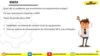 @wcmdescomplicado diegomarinho https://wcmdescomplicado.com
wcmdescomplicado
Quais são os problemas que encontramos nos equipamentos antigos?
Por que necessitamos implantar o EEM?
Ponto de partida para o EEM
• Estabelecer um sistema de controle inicial do equipamento
• Criar um sistema de armazenamento de informações MP e suas utilizações
296
 