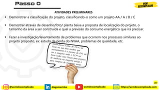 @wcmdescomplicado diegomarinho https://wcmdescomplicado.com
wcmdescomplicado
▪ Demonstrar a classificação do projeto, classificando-o como um projeto AA / A / B / C
▪ Demostrar através de desenho/foto/ planta baixa a proposta de localização do projeto, o
tamanho da área a ser construída e qual a previsão do consumo energético que irá precisar.
▪ Fazer a investigação/levantamento de problemas que ocorrem nos processos similares ao
projeto proposto, ex: estudo da perda do NVAA, problemas de qualidade, etc.
ATIVIDADES PRELIMINARES
297
 