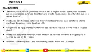 @wcmdescomplicado diegomarinho https://wcmdescomplicado.com
wcmdescomplicado
▪ Determinação das políticas (premissas adotadas para o projeto, ex: toda operação de risco tem
que ser automatizada, evitar uso de solda mig no projeto, novos projetos de pintura tem que ser a
base de água etc.)
▪ Investigação para facilidade e eficiência de investimentos (análise de custo beneficio e retorno
econômico do projeto – inicio do cálculo LCC)
▪ Planejamento do equipamento (levantamento dos arquétipos iniciais e escolha entre as soluções
viáveis)
▪ Investigação dos planos (Investigação dos impactos de possíveis problemas e soluções para os
mesmos, ou seja, DR do 1º passo)
▪ Ferramenta usada no passo – QFD, Benchmarking, Process Flow Chart, QA Design
PLANEJAMENTO
298
 