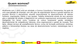@wcmdescomplicado diegomarinho https://wcmdescomplicado.com
wcmdescomplicado
Atualmente com 2 (dois) anos em atividade, a Cronnus Consultoria e Treinamentos, faz parte de
uma nova geração de empresas, com alto grau de especialização técnica e grande expertise em
assuntos técnicos e educacionais, atuando essencialmente no desenvolvimento de talentos
humanos, organizações, líderes e suas equipes. Trabalha diretamente através de seus parceiros
para a realização de estudos e diagnósticos em ambiente organizacional, promovendo soluções
inteligentes em temas como, mudança de cultura empresarial, gestão estratégica,
desenvolvimento de competências, liderança, clima organizacional e gestão da inovação. Para
tanto, oferece serviços de aconselhamento técnico, cursos de formação profissional, workshop,
palestra e treinamentos diversos nas áreas de desenvolvimento humano, metodologias lean e
negócios.
3
 