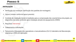 @wcmdescomplicado diegomarinho https://wcmdescomplicado.com
wcmdescomplicado
▪ Verificação da instalação (verificação dos padrões de montagem)
▪ Layout (instalar conforme layout previsto)
▪ Controle da instalação (testes e medições para a comprovação das características de projeto, ex:
dispositivo de solda conferido após instalação através de equipamento (FARO)
▪ Pequenos interventos
▪ Cabeamento e tubulações
▪ Treinamento (Educação) dos operadores e manutenedores (CIL-R, Calendário de Manutenção,
segurança e folha de operação)
INSTALAÇÃO
302
 
