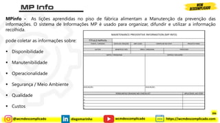 @wcmdescomplicado diegomarinho https://wcmdescomplicado.com
wcmdescomplicado
MPinfo - As lições aprendidas no piso de fábrica alimentam a Manutenção da prevenção das
informações. O sistema de Informações MP é usado para organizar, difundir e utilizar a informação
recolhida.
pode coletar as informações sobre:
▪ Disponibilidade
▪ Manutenibilidade
▪ Operacionalidade
▪ Segurança / Meio Ambiente
▪ Qualidade
▪ Custos
DATA DE CRIAÇÃO MPI CODE PROJETO PARA
BENEFÍCIO (R$)
APLICÁVEL AO STEP
4.
5.
ANTES / PROBLEMA DEPOIS / SOLUÇÃO
PERGUNTAS CRIADAS NO CHECKLIST
1.
3.
DESCRIÇÃO:
2.
DESCRIÇÃO:
AUTOR ÁREA / MÁQUINA PROCESSO
MAINTENANCE PREVENTIVE INFORMATION (MP INFO)
TÍTULO MPInfo
FONTE / ORIGEM VERIFICAR NO STEP
306
 